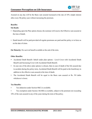 Consumer Perception on Life Insurance
DOS IN COMMERCE, MANASAGANGOTRI, MYSORE 2013-2014 Page 84
Assured on any day will be the Basic sum assured increased at the rate of 10% simple interest
after every 5th policy year without increasing the premium.
Benefits:
On Death:
• Depending upon the Plan option chosen, the nominee will receive the Effective sum assured at
the time of death.
• Death benefit will be paid provided all regular premiums are paid and the policy is in force as
on the date of claim.
On Maturity: No survival benefit available at the end of the term.
Other Benefits:
• Accidental Death Benefit: Inbuilt under plan options - Level Cover with Accidental Death
Benefit and Increasing Cover with Accidental Death Benefit.
• In case one of the above plan options is chosen, then in case of death of the life assured due
to accident during the policy term, Accidental Death Benefit will be paid to the beneficiary in
addition to the effective sum assured at the time of death.
• The Accidental Death Benefit will be equal to the Basic sum assured or Rs. 50 Lakhs
whichever is lower.
Tax Benefits:
• Tax deduction under Section 80(C) is available.
• Tax exemption under Section 10(10D) is available, subject to the premium not exceeding
10% of the sum assured in any of the years during the term of the policy.
 