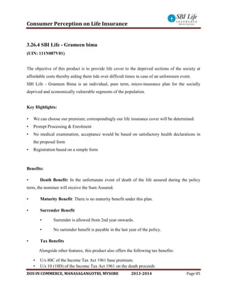 Consumer Perception on Life Insurance
DOS IN COMMERCE, MANASAGANGOTRI, MYSORE 2013-2014 Page 85
3.26.4 SBI Life - Grameen bima
(UIN: 111N087V01)
The objective of this product is to provide life cover to the deprived sections of the society at
affordable costs thereby aiding them tide over difficult times in case of an unforeseen event.
SBI Life - Grameen Bima is an individual, pure term, micro-insurance plan for the socially
deprived and economically vulnerable segments of the population.
Key Highlights:
• We can choose our premium; correspondingly our life insurance cover will be determined.
• Prompt Processing & Enrolment
• No medical examination, acceptance would be based on satisfactory health declarations in
the proposal form
• Registration based on a simple form
Benefits:
• Death Benefit: In the unfortunate event of death of the life assured during the policy
term, the nominee will receive the Sum Assured.
• Maturity Benefit: There is no maturity benefit under this plan.
• Surrender Benefit
• Surrender is allowed from 2nd year onwards.
• No surrender benefit is payable in the last year of the policy.
• Tax Benefits
Alongside other features, this product also offers the following tax benefits:
• U/s 80C of the Income Tax Act 1961 base premium.
• U/s 10 (10D) of the Income Tax Act 1961 on the death proceeds
 