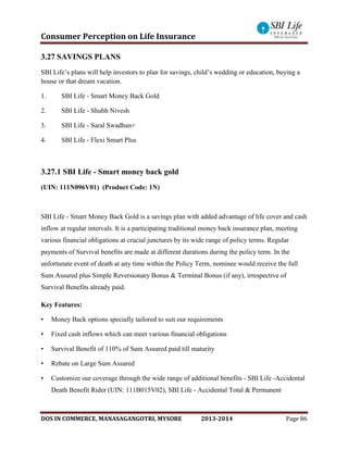 Consumer Perception on Life Insurance
DOS IN COMMERCE, MANASAGANGOTRI, MYSORE 2013-2014 Page 86
3.27 SAVINGS PLANS
SBI Life’s plans will help investors to plan for savings, child’s wedding or education, buying a
house or that dream vacation.
1. SBI Life - Smart Money Back Gold
2. SBI Life - Shubh Nivesh
3. SBI Life - Saral Swadhan+
4. SBI Life - Flexi Smart Plus
3.27.1 SBI Life - Smart money back gold
(UIN: 111N096V01) (Product Code: 1N)
SBI Life - Smart Money Back Gold is a savings plan with added advantage of life cover and cash
inflow at regular intervals. It is a participating traditional money back insurance plan, meeting
various financial obligations at crucial junctures by its wide range of policy terms. Regular
payments of Survival benefits are made at different durations during the policy term. In the
unfortunate event of death at any time within the Policy Term, nominee would receive the full
Sum Assured plus Simple Reversionary Bonus & Terminal Bonus (if any), irrespective of
Survival Benefits already paid.
Key Features:
• Money Back options specially tailored to suit our requirements
• Fixed cash inflows which can meet various financial obligations
• Survival Benefit of 110% of Sum Assured paid till maturity
• Rebate on Large Sum Assured
• Customize our coverage through the wide range of additional benefits - SBI Life -Accidental
Death Benefit Rider (UIN: 111B015V02), SBI Life - Accidental Total & Permanent
 