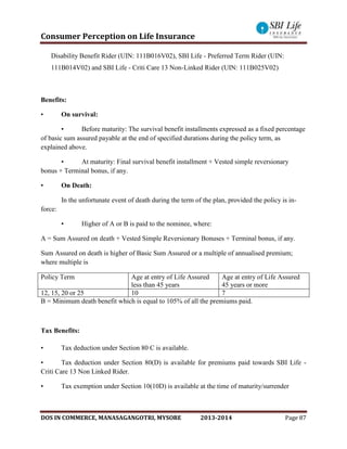 Consumer Perception on Life Insurance
DOS IN COMMERCE, MANASAGANGOTRI, MYSORE 2013-2014 Page 87
Disability Benefit Rider (UIN: 111B016V02), SBI Life - Preferred Term Rider (UIN:
111B014V02) and SBI Life - Criti Care 13 Non-Linked Rider (UIN: 111B025V02)
Benefits:
• On survival:
▪ Before maturity: The survival benefit installments expressed as a fixed percentage
of basic sum assured payable at the end of specified durations during the policy term, as
explained above.
▪ At maturity: Final survival benefit installment + Vested simple reversionary
bonus + Terminal bonus, if any.
• On Death:
In the unfortunate event of death during the term of the plan, provided the policy is in-
force:
▪ Higher of A or B is paid to the nominee, where:
A = Sum Assured on death + Vested Simple Reversionary Bonuses + Terminal bonus, if any.
Sum Assured on death is higher of Basic Sum Assured or a multiple of annualised premium;
where multiple is
Policy Term Age at entry of Life Assured
less than 45 years
Age at entry of Life Assured
45 years or more
12, 15, 20 or 25 10 7
B = Minimum death benefit which is equal to 105% of all the premiums paid.
Tax Benefits:
• Tax deduction under Section 80 C is available.
• Tax deduction under Section 80(D) is available for premiums paid towards SBI Life -
Criti Care 13 Non Linked Rider.
• Tax exemption under Section 10(10D) is available at the time of maturity/surrender
 