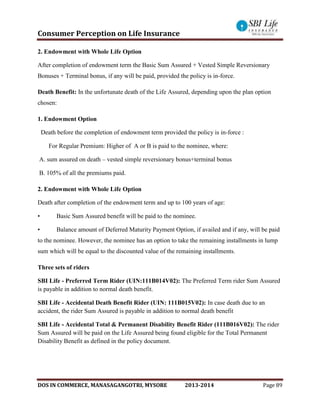 Consumer Perception on Life Insurance
DOS IN COMMERCE, MANASAGANGOTRI, MYSORE 2013-2014 Page 89
2. Endowment with Whole Life Option
After completion of endowment term the Basic Sum Assured + Vested Simple Reversionary
Bonuses + Terminal bonus, if any will be paid, provided the policy is in-force.
Death Benefit: In the unfortunate death of the Life Assured, depending upon the plan option
chosen:
1. Endowment Option
Death before the completion of endowment term provided the policy is in-force :
For Regular Premium: Higher of A or B is paid to the nominee, where:
A. sum assured on death – vested simple reversionary bonus+terminal bonus
B. 105% of all the premiums paid.
2. Endowment with Whole Life Option
Death after completion of the endowment term and up to 100 years of age:
• Basic Sum Assured benefit will be paid to the nominee.
• Balance amount of Deferred Maturity Payment Option, if availed and if any, will be paid
to the nominee. However, the nominee has an option to take the remaining installments in lump
sum which will be equal to the discounted value of the remaining installments.
Three sets of riders
SBI Life - Preferred Term Rider (UIN:111B014V02): The Preferred Term rider Sum Assured
is payable in addition to normal death benefit.
SBI Life - Accidental Death Benefit Rider (UIN: 111B015V02): In case death due to an
accident, the rider Sum Assured is payable in addition to normal death benefit
SBI Life - Accidental Total & Permanent Disability Benefit Rider (111B016V02): The rider
Sum Assured will be paid on the Life Assured being found eligible for the Total Permanent
Disability Benefit as defined in the policy document.
 