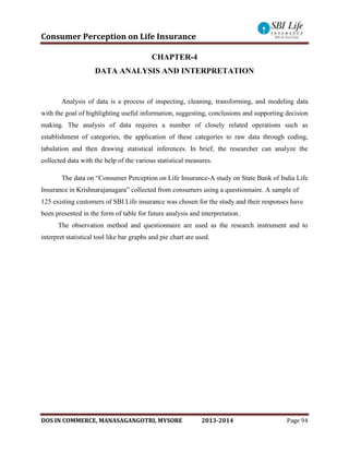 Consumer Perception on Life Insurance
DOS IN COMMERCE, MANASAGANGOTRI, MYSORE 2013-2014 Page 94
CHAPTER-4
DATA ANALYSIS AND INTERPRETATION
Analysis of data is a process of inspecting, cleaning, transforming, and modeling data
with the goal of highlighting useful information, suggesting, conclusions and supporting decision
making. The analysis of data requires a number of closely related operations such as
establishment of categories, the application of these categories to raw data through coding,
tabulation and then drawing statistical inferences. In brief, the researcher can analyze the
collected data with the help of the various statistical measures.
The data on “Consumer Perception on Life Insurance-A study on State Bank of India Life
Insurance in Krishnarajanagara” collected from consumers using a questionnaire. A sample of
125 existing customers of SBI Life insurance was chosen for the study and their responses have
been presented in the form of table for future analysis and interpretation.
The observation method and questionnaire are used as the research instrument and to
interpret statistical tool like bar graphs and pie chart are used.
 