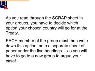 THE SCRAP OVER TERRITORY AT VERSAILLES! Discussion Points (re-cap):    What did each of the Big Three aim for generally?     What do you think they would therefore want with regard to territory? As you read through the SCRAP sheet in your groups, you have to decide which option your chosen country will go for at the Treaty. EACH member of the group must then write down this option, onto a separate sheet of paper under the five headings….as you will have to go to a new group to argue your case! 