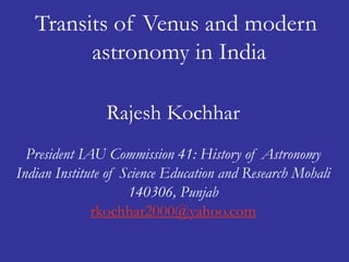 Transits of Venus and modern 
astronomy in India 
Rajesh Kochhar 
President IAU Commission 41: History of Astronomy 
Indian Institute of Science Education and Research Mohali 
140306, Punjab 
rkochhar2000@yahoo.com 
 