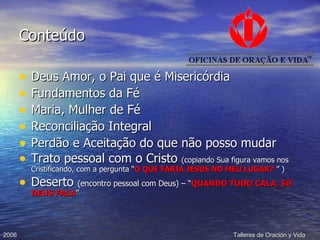 Conteúdo Deus Amor, o Pai que é Misericórdia Fundamentos da Fé Maria, Mulher de Fé Reconciliação Integral Perdão e Aceitação do que não posso mudar Trato pessoal com o Cristo  (copiando Sua figura vamos nos Cristificando, com a pergunta “ O QUE FARIA JESUS NO MEU LUGAR?  ” ) Deserto  (encontro pessoal com Deus) – “ QUANDO TUDO CALA, SÓ DEUS FALA ” 