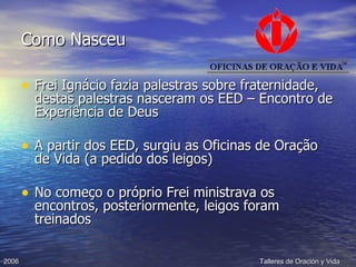 Como Nasceu Frei Ignácio fazia palestras sobre fraternidade, destas palestras nasceram os EED – Encontro de Experiência de Deus A partir dos EED, surgiu as Oficinas de Oração de Vida (a pedido dos leigos) No começo o próprio Frei ministrava os encontros, posteriormente, leigos foram treinados 