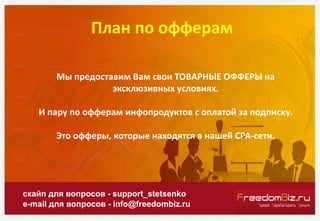 План по офферам
скайп для вопросов - support_stetsenko
e-mail для вопросов - info@freedombiz.ru
Мы предоставим Вам свои ТО...