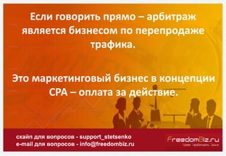 Если говорить прямо – арбитраж
является бизнесом по перепродаже
трафика.
скайп для вопросов - support_stetsenko
e-mail для вопросов - info@freedombiz.ru
Это маркетинговый бизнес в концепции
СРА – оплата за действие.
 