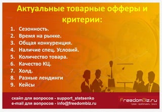 Актуальные товарные офферы и
критерии:
скайп для вопросов - support_stetsenko
e-mail для вопросов - info@freedombiz.ru
1. Сезонность.
2. Время на рынке.
3. Общая конкуренция.
4. Наличие спец. Условий.
5. Количество товара.
6. Качество КЦ.
7. Холд.
8. Разные лендинги
9. Кейсы
 