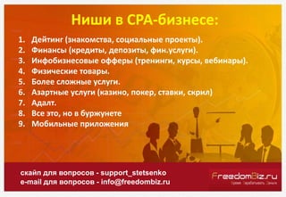 Ниши в СРА-бизнесе:
скайп для вопросов - support_stetsenko
e-mail для вопросов - info@freedombiz.ru
1. Дейтинг (знакомства, социальные проекты).
2. Финансы (кредиты, депозиты, фин.услуги).
3. Инфобизнесовые офферы (тренинги, курсы, вебинары).
4. Физические товары.
5. Более сложные услуги.
6. Азартные услуги (казино, покер, ставки, скрил)
7. Адалт.
8. Все это, но в буржунете
9. Мобильные приложения
 