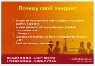 Почему свой лендинг:
скайп для вопросов - support_stetsenko
e-mail для вопросов - info@freedombiz.ru
 Вешаем его когда получили первые лиды и точно решили
работать с оффером
 Вешаем аналитикс, метрику, ретаргетинг, кликфрог
 Настраиваем цели
 UTM-метки
 Собираем более детальную стату, чем собрали бы если льем
на ПП
 Возможность сплиттестировать
 