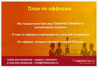 План по офферам
скайп для вопросов - support_stetsenko
e-mail для вопросов - info@freedombiz.ru
Мы предоставим Вам свои ТОВАРНЫЕ ОФФЕРЫ на
эксклюзивных условиях.
И пару по офферам инфопродуктов с оплатой за подписку.
Это офферы, которые находятся в нашей СРА-сети.
 
