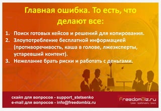 Главная ошибка. То есть, что
делают все:
скайп для вопросов - support_stetsenko
e-mail для вопросов - info@freedombiz.ru
1. Поиск готовых кейсов и решений для копирования.
2. Злоупотребление бесплатной информацией
(противоречивость, каша в голове, лжеэксперты,
устаревший контент).
3. Нежелание брать риски и работать с деньгами.
 