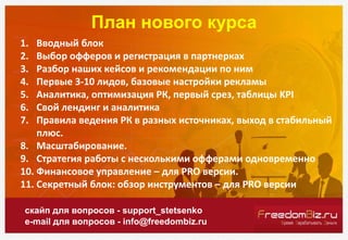 План нового курса
скайп для вопросов - support_stetsenko
e-mail для вопросов - info@freedombiz.ru
1. Вводный блок
2. Выбор офферов и регистрация в партнерках
3. Разбор наших кейсов и рекомендации по ним
4. Первые 3-10 лидов, базовые настройки рекламы
5. Аналитика, оптимизация РК, первый срез, таблицы KPI
6. Свой лендинг и аналитика
7. Правила ведения РК в разных источниках, выход в стабильный
плюс.
8. Масштабирование.
9. Стратегия работы с несколькими офферами одновременно
10. Финансовое управление – для PRO версии.
11. Секретный блок: обзор инструментов – для PRO версии
 