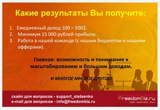 Какие результаты Вы получите:
скайп для вопросов - support_stetsenko
e-mail для вопросов - info@freedombiz.ru
1. Ежедневный доход 100 – 500$.
2. Минимум 15 000 рублей прибыли.
3. Работа в нашей команде (с нашим бюджетом и нашими
офферами).
Главное: возможность и понимание к
масштабированию и большим доходам.
И МНОГОЕ МНОГОЕ ДРУГОЕ!
 