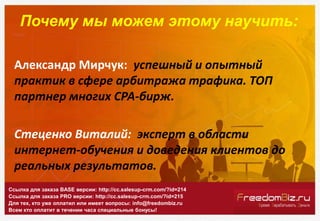 Почему мы можем этому научить:
Александр Мирчук: успешный и опытный
практик в сфере арбитража трафика. ТОП
партнер многих СРА-бирж.
Стеценко Виталий: эксперт в области
интернет-обучения и доведения клиентов до
реальных результатов.
Ссылка для заказа BASE версии: http://cc.salesup-crm.com/?id=214
Ссылка для заказа PRO версии: http://cc.salesup-crm.com/?id=215
Для тех, кто уже оплатил или имеет вопросы: info@freedombiz.ru
Всем кто оплатит в течении часа специальные бонусы!
 