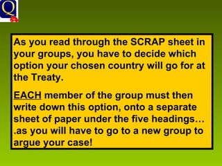 As you read through the SCRAP sheet in your groups, you have to decide which option your chosen country will go for at the Treaty. EACH  member of the group must then write down this option, onto a separate sheet of paper under the five headings….as you will have to go to a new group to argue your case! 