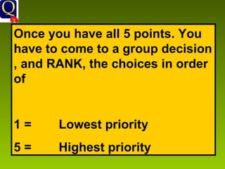 Once you have all 5 points. You have to come to a group decision , and RANK, the choices in order of  1 = Lowest priority  5 =  Highest priority 