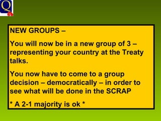 NEW GROUPS –  You will now be in a new group of 3 – representing your country at the Treaty talks. You now have to come to a group decision – democratically – in order to see what will be done in the SCRAP * A 2-1 majority is ok * 