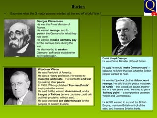 Starter: Examine what the 3 major powers wanted at the end of World War 1. Georges Clemenceau  He was the Prime Minister of France.  He wanted  revenge , and to  punish  the Germans for what they had done.  He wanted to  make Germany pay  for the damage done during the war.  He also wanted to  weaken  Germany, so France would never be invaded again.  Woodrow Wilson  He was President of America.  He was a History professor. He wanted to  make the world safe .  He wanted to  end war  by making a  fair peace .  In 1918, Wilson published ‘ Fourteen Points’  saying what he wanted.  He said that he wanted  disarmament , and a  League of Nations  (where countries could talk out their problems, without war).  He also promised  self-determination  for the peoples of Eastern Europe.  David Lloyd George  He was Prime Minister of Great Britain.     He  said  he would ‘ make Germany pay’  – because he knew that was what the British people wanted to hear.     He wanted ‘ justice ’, but he  did not want revenge . He said that the peace must  not be harsh  – that would just cause another war in a few years time.   He tried to get a ‘ halfway point’  – a compromise between Wilson and Clemenceau.     He ALSO wanted to expand the British Empire, maintain British control of the seas, and increase Britain's trade.    
