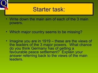 Starter task: Write down the main aim of each of the 3 main powers. Which major country seems to be missing? Imagine you are in 1919 – these are the views of the leaders of the 3 major powers.  What chance do you think Germany has of getting a favourable peace settlement?  Explain your answer referring back to the views of the main leaders. 