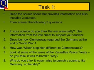 Task 1: Read the source sheet that provides information and also includes 3 sources. Then answer the following 5 questions.  In your opinion do you think the war was costly?  Use information from the info sheet to support your answer. Describe how Clemenceau regarded the Germans at the end of World War 1. How was Wilson’s opinion different to Clemenceau’s? Look at some of the terms of the Versailles Peace Treaty – do you think it was to harsh?  Why? Why do you think it wasn’t wise to punish a country, like Germany, so harshly? 