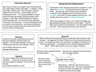 Cost of war. Source D More than 65 million men fought in the First World War; over eight million of them were killed.   In addition, nearly nine million civilians died - from starvation, disease, artillery fire and air raids.   Twelve million tons of shipping were sunk.    In France and Belgium, where most of the war was fought, 300,000 houses, 6,000 factories, 1,000 miles (1,600 kilometers) of railway, 2,000 breweries and 112 coal mines were destroyed.   The human cost of the war - in terms of damaged minds and bodies, and ruined lives – was beyond calculation.   In some ways, mankind has never recovered from the horrors of the First World War.  Background Info: Making Peace?     In November 1918, Germany had signed a cease-fire. It was called ‘the  Armistice ’.  The Germans could not fight any longer.   But they did not think they had surrendered!  In January 1919, delegates from 32 countries met at  Versailles , near Paris, to make treaties to end the war.  The meeting was known as the  Versailles Conference .          Unlike other treaties in history, the Treaty of Versailles was  not  negotiated between Germany and the Allies.   Only the Allies were invited to the Conference - and they believed they had won!   They imposed their terms upon Germany.      Source A America is far away, protected by the ocean.  Not even Napoleon himself could touch England.  You are both sheltered; we are not. Clemenceau summed up his attitude: 'There are 20 million Germans too many!'   Georges Clemenceau,   Source B Wilson believed that punishing Germany would only make Germany want revenge.   He suggested Fourteen Points which he felt would bring world peace.   He wanted countries such as Poland, a neighbour of Germany, to become independent.   He wanted France to feel safe against German attack.   Wilson also wanted to set up a League of Nations Source C We want a peace which will be just, but not vindictive...    Above all, we want to protect the future against a repetition of the horrors of this war. Lloyd George speaking. (1919) Versailles Peace Treaty. Germany had to accept the blame for starting WW 1. Germany’s army was cut and they were not allowed to have a navy or Air force. Reparations – Germany was forced to pay a massive bill for the war.  This was compensation to be given to France and Britain etc.  This was crushed Germany economically. Germany was stripped of all its territories and overseas colonies. 