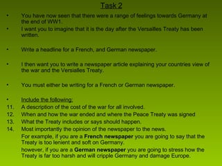 Task 2 You have now seen that there were a range of feelings towards Germany at the end of WW1. I want you to imagine that it is the day after the Versailles Treaty has been written. Write a headline for a French, and German newspaper. I then want you to write a newspaper article explaining your countries view of the war and the Versialles Treaty. You must either be writing for a French or German newspaper. Include the following:   A description of the cost of the war for all involved. When and how the war ended and where the Peace Treaty was signed What the Treaty includes or says should happen. Most importantly the opinion of the newspaper to the news.  For example, if you are a  French newspaper  you are going to say that the Treaty is too lenient and soft on Germany. however, if you are a  German newspaper  you are going to stress how the Treaty is far too harsh and will cripple Germany and damage Europe. 