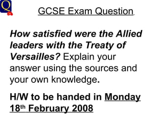 GCSE Exam Question   How satisfied were the Allied leaders with the Treaty of Versailles?  Explain your answer using the sources and your own knowledge .  H/W to be handed in  Monday 18 th  February 2008 