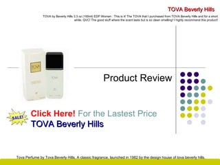 TOVA Beverly Hills Product Review Click Here!   For the Lastest Price TOVA Beverly Hills TOVA by Beverly Hills 3.3 oz (100ml) EDP Women : This is it! The TOVA that I purchased from TOVA Beverly Hills and for a short while, QVC! The good stuff where the scent lasts but is so clean smelling! I highly recommend this product! Tova Perfume by Tova Beverly Hills, A classic fragrance, launched in 1982 by the design house of tova beverly hills . 