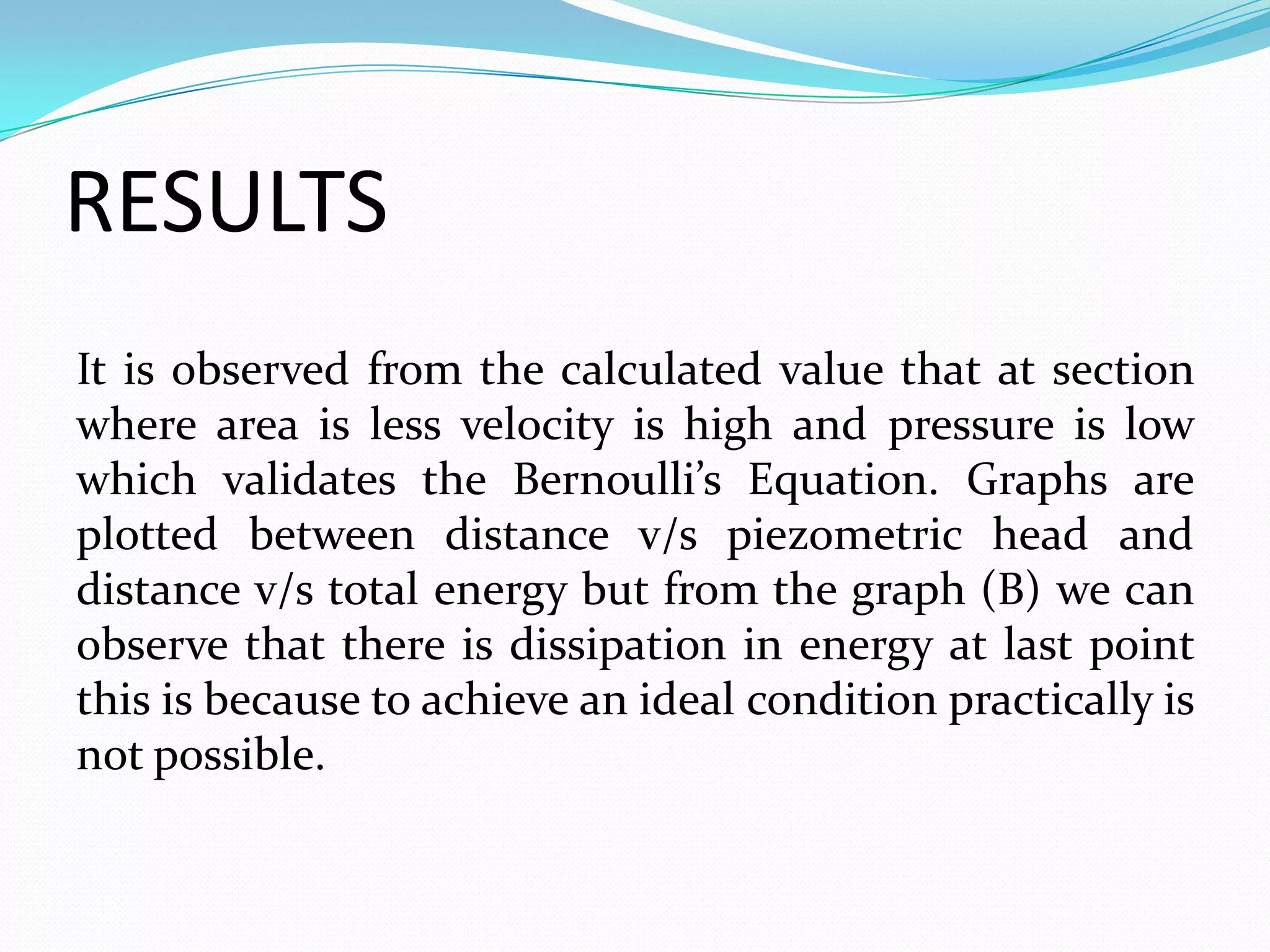 RESULTS
It is observed from the calculated value that at section
where area is less velocity is high and pressure is low
which validates the Bernoulli’s Equation. Graphs are
plotted between distance v/s piezometric head and
distance v/s total energy but from the graph (B) we can
observe that there is dissipation in energy at last point
this is because to achieve an ideal condition practically is
not possible.
 