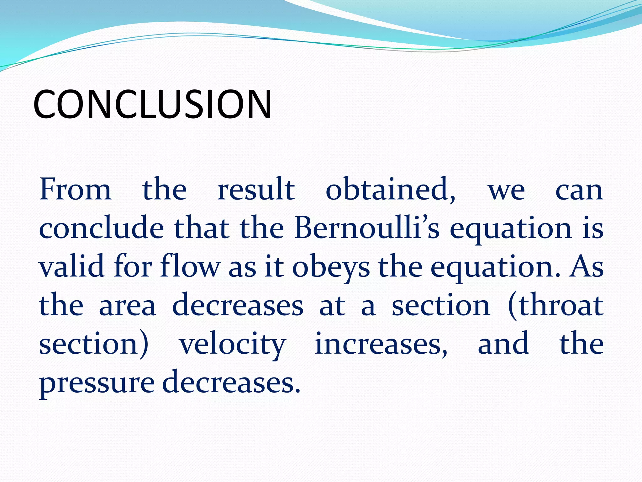 CONCLUSION
From the result obtained, we can
conclude that the Bernoulli’s equation is
valid for flow as it obeys the equation. As
the area decreases at a section (throat
section) velocity increases, and the
pressure decreases.
 