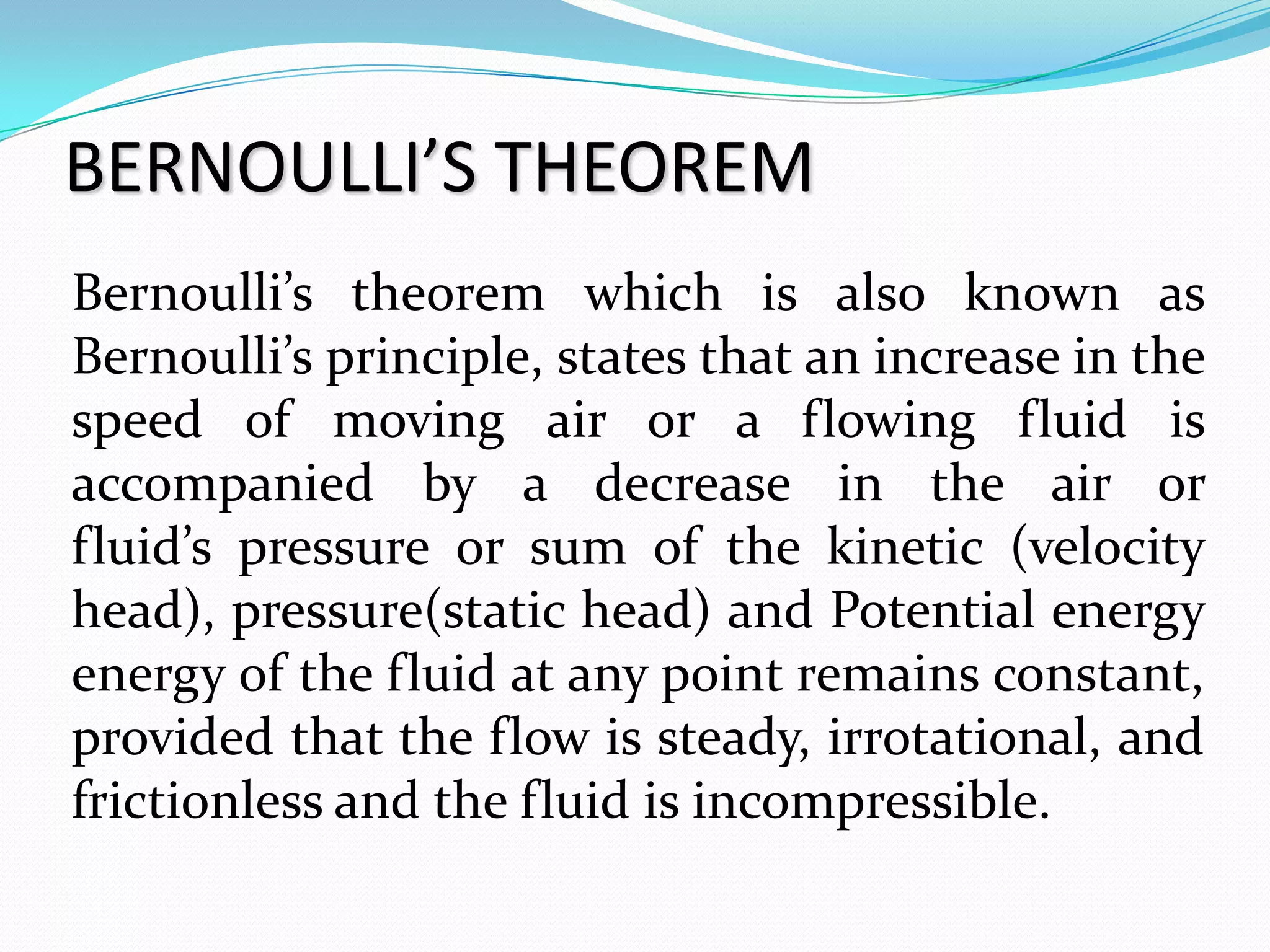 BERNOULLI’S THEOREM
Bernoulli’s theorem which is also known as
Bernoulli’s principle, states that an increase in the
speed of moving air or a flowing fluid is
accompanied by a decrease in the air or
fluid’s pressure or sum of the kinetic (velocity
head), pressure(static head) and Potential energy
energy of the fluid at any point remains constant,
provided that the flow is steady, irrotational, and
frictionless and the fluid is incompressible.
 
