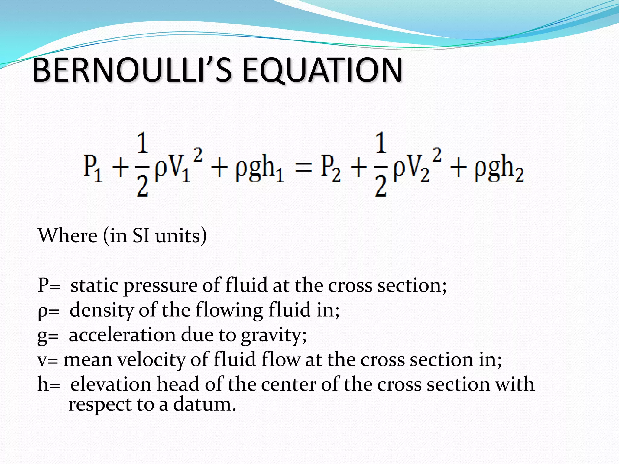BERNOULLI’S EQUATION



Where (in SI units)

P= static pressure of fluid at the cross section;
ρ= density of the flowing fluid in;
g= acceleration due to gravity;
v= mean velocity of fluid flow at the cross section in;
h= elevation head of the center of the cross section with
   respect to a datum.
 