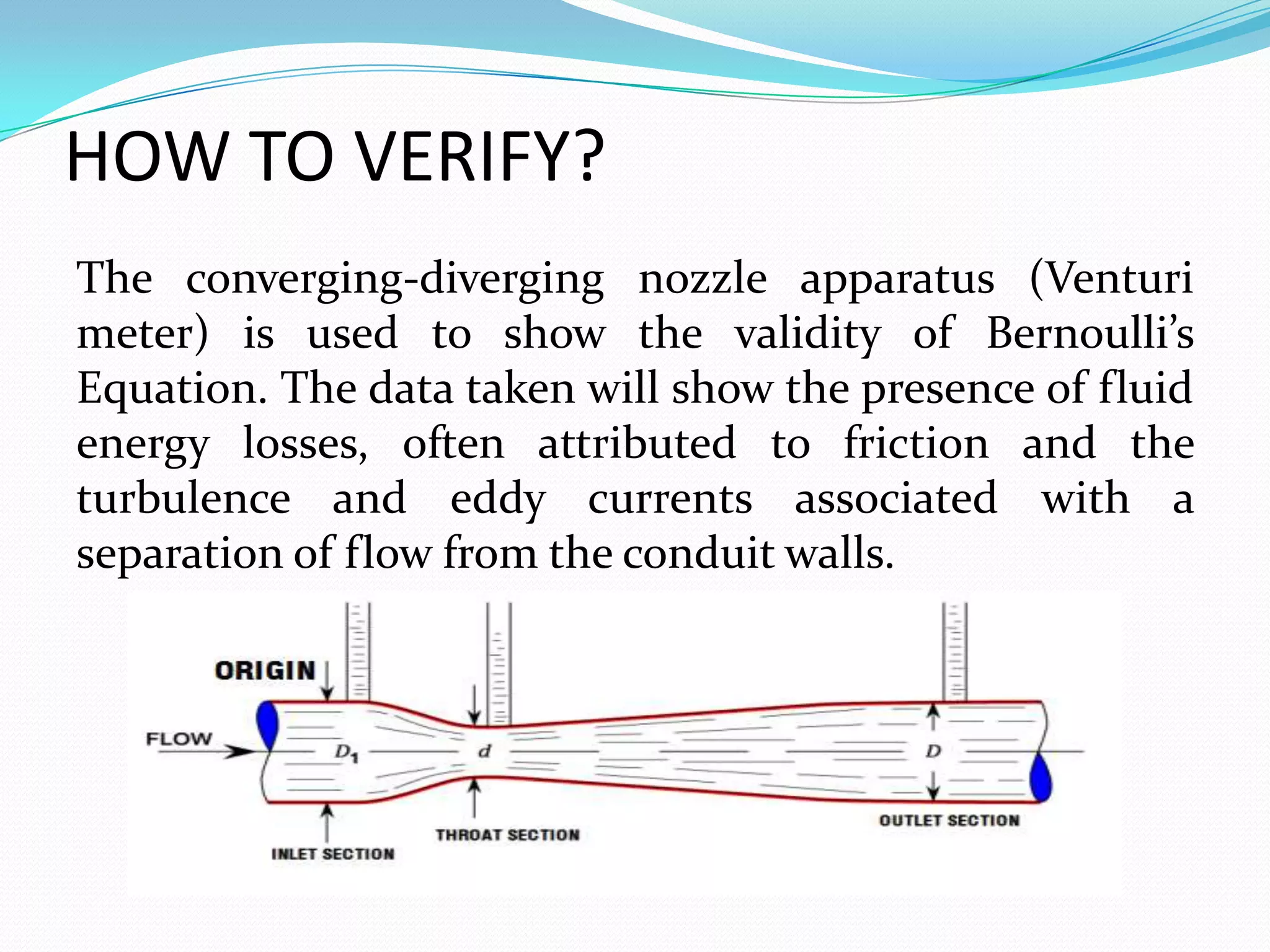 HOW TO VERIFY?
The converging-diverging nozzle apparatus (Venturi
meter) is used to show the validity of Bernoulli’s
Equation. The data taken will show the presence of fluid
energy losses, often attributed to friction and the
turbulence and eddy currents associated with a
separation of flow from the conduit walls.
 