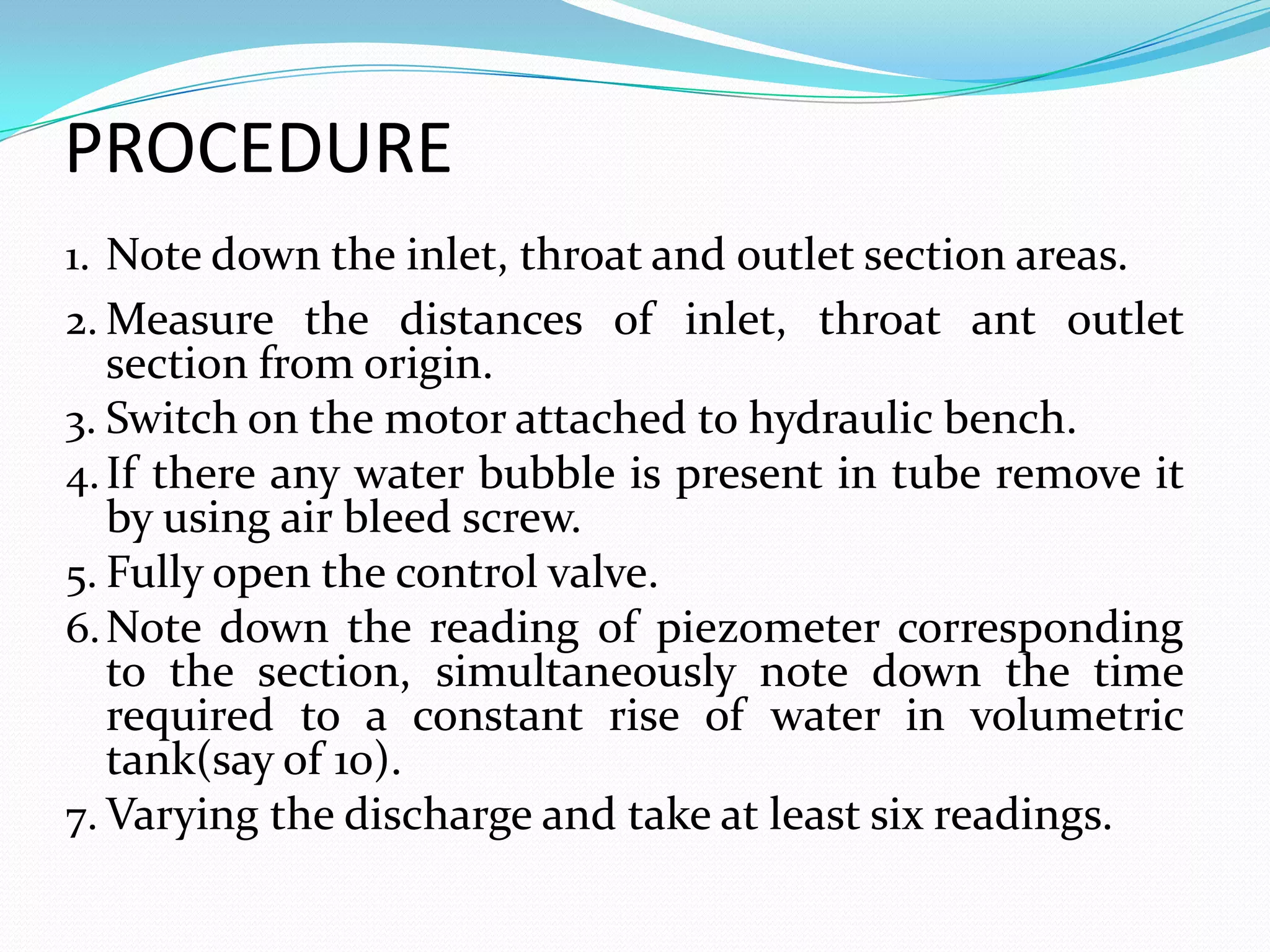 PROCEDURE
1. Note down the inlet, throat and outlet section areas.
2. Measure the distances of inlet, throat ant outlet
   section from origin.
3. Switch on the motor attached to hydraulic bench.
4. If there any water bubble is present in tube remove it
   by using air bleed screw.
5. Fully open the control valve.
6. Note down the reading of piezometer corresponding
   to the section, simultaneously note down the time
   required to a constant rise of water in volumetric
   tank(say of 10).
7. Varying the discharge and take at least six readings.
 