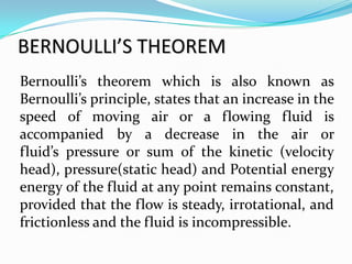 BERNOULLI’S THEOREM
Bernoulli’s theorem which is also known as
Bernoulli’s principle, states that an increase in the
speed of moving air or a flowing fluid is
accompanied by a decrease in the air or
fluid’s pressure or sum of the kinetic (velocity
head), pressure(static head) and Potential energy
energy of the fluid at any point remains constant,
provided that the flow is steady, irrotational, and
frictionless and the fluid is incompressible.
 