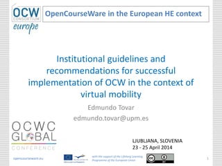 Institutional guidelines and
recommendations for successful
implementation of OCW in the context of
virtual mobility
Edmundo Tovar
edmundo.tovar@upm.es
OpenCourseWare in the European HE context
opencourseware.eu
with the support of the Lifelong Learning
Programme of the European Union
1
LJUBLJANA, SLOVENIA
23 - 25 April 2014
 