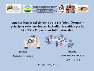 Aspectos legales del ejercicio de la profesión. Normas y
principios relacionados con la Auditoría emitida por la
FCCPV y Organismos Internacionales.
Bachiller:
Tovar, Alice. C.I.30.628.777
CP-04 T-3 F-1
Docente:
Licda. Loero, Carmen
El Tigre. Junio, 2022
 