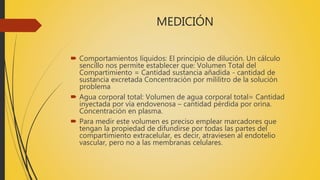 MEDICIÓN
 Comportamientos líquidos: El principio de dilución. Un cálculo
sencillo nos permite establecer que: Volumen Total del
Compartimiento = Cantidad sustancia añadida - cantidad de
sustancia excretada Concentración por mililitro de la solución
problema
 Agua corporal total: Volumen de agua corporal total= Cantidad
inyectada por vía endovenosa – cantidad pérdida por orina.
Concentración en plasma.
 Para medir este volumen es preciso emplear marcadores que
tengan la propiedad de difundirse por todas las partes del
compartimiento extracelular, es decir, atraviesen al endotelio
vascular, pero no a las membranas celulares.
 