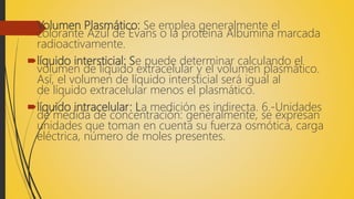 Volumen Plasmático: Se emplea generalmente el
colorante Azul de Evans o la proteína Albumina marcada
radioactivamente.
líquido intersticial: Se puede determinar calculando el
volumen de líquido extracelular y el volumen plasmático.
Así, el volumen de líquido intersticial será igual al
de líquido extracelular menos el plasmático.
líquido intracelular: La medición es indirecta. 6.-Unidades
de medida de concentración: generalmente, se expresan
unidades que toman en cuenta su fuerza osmótica, carga
eléctrica, número de moles presentes.
 