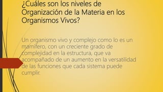 ¿Cuáles son los niveles de
Organización de la Materia en los
Organismos Vivos?
Un organismo vivo y complejo como lo es un
mamífero, con un creciente grado de
complejidad en la estructura, que va
acompañado de un aumento en la versatilidad
de las funciones que cada sistema puede
cumplir.
 