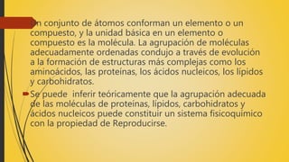 Un conjunto de átomos conforman un elemento o un
compuesto, y la unidad básica en un elemento o
compuesto es la molécula. La agrupación de moléculas
adecuadamente ordenadas condujo a través de evolución
a la formación de estructuras más complejas como los
aminoácidos, las proteínas, los ácidos nucleicos, los lípidos
y carbohidratos.
Se puede inferir teóricamente que la agrupación adecuada
de las moléculas de proteínas, lípidos, carbohidratos y
ácidos nucleicos puede constituir un sistema fisicoquímico
con la propiedad de Reproducirse.
 