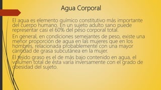 Agua Corporal
El agua es elemento químico constitutivo más importante
del cuerpo humano. En un sujeto adulto sano puede
representar casi el 60% del peso corporal total.
En general, en condiciones semejantes de peso, existe una
menor proporción de agua en las mujeres que en los
hombres, relacionada probablemente con una mayor
cantidad de grasa subcutánea en la mujer.
El tejido graso es el de más bajo contenido en agua, el
volumen total de ésta varía inversamente con el grado de
obesidad del sujeto.
 