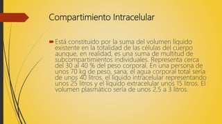 Compartimiento Intracelular
Está constituido por la suma del volumen líquido
existente en la totalidad de las células del cuerpo
aunque, en realidad, es una suma de multitud de
subcompartimientos individuales. Representa cerca
del 30 al 40 % del peso corporal. En una persona de
unos 70 kg de peso, sana, el agua corporal total sería
de unos 40 litros, el líquido intracelular representando
unos 25 litros y el líquido extracelular unos 15 litros. El
volumen plasmático sería de unos 2,5 a 3 litros.
 