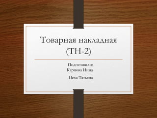Товарная накладная
(ТН-2)
Подготовили:
Карпова Инна
Цеха Татьяна
 