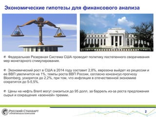 Экономические гипотезы для финансового анализа

Федеральная Резервная Система США проводит политику постепенного сворачивания
мер монетарного стимулирования.
Экономический рост в США в 2014 году составит 2,8%, еврозона выйдет из рецессии и
ее ВВП увеличится на 1%, темпы роста ВВП России, согласно консенсус-прогнозу
Bloomberg, ускорятся до 2,2%, при том, что инфляция в отечественной экономике
сократится до 5-5,5%.
Цены на нефть Brent могут снизиться до 95 долл. за баррель из-за роста предложения
сырья и сокращения «военной» премии.

2

 