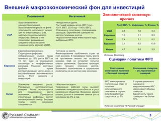 Внешний макроэкономический фон для инвестиций
Позитивный

США

Еврозона

Китай

Негативный

Восстановление и
реиндустриализация.
Восстановление роста на фоне
позитивного импульса от низких
цен на энергоресурсы (газ,
нефть) и технологического
лидерства. Вместе с тем
происходит размывание
среднего класса на фоне
снижения доли зарплат в ВВП.

Неподъемные долги.
Растущий уровень долга (2011 год –
100% ВВП, 2035 год – 190% ВВП).
Стагнация в сочетании с сокращением
расходов. Европейский сценарий по
реструктуризации долгов.
Недостаточная вера инвесторов в курс,
выбранный ФРС.

Европейский ренессанс.
Структурные реформы:
либерализация рынка труда
принесет до 15% роста ВВП за
10 лет, курс на сокращение
госсектора и неэффективных
расходов. Решение долговых
проблем
путем
реструктуризации части долга и
восстановления экономического
роста.
Рост
экспорта
и
инвестиций.

Топтание на месте.
Финансирование проблемных стран за
счет доноров. В периферии темпы роста
на протяжении многих лет остаются
низкими. ЕЦБ не оставляет попытки
спасти должников, Еврозона проходит
через
процесс
списания
долгов.
Возникают политические и социальные
конфликты из-за жестких мер экономии.

Локомотив
мирового
роста.
Рекордные
золотовалютные
резервы Китая используются
для
поддержания
роста
экономики.
Проводятся
структурные реформы, растет
инновационный сектор. Высокие
темпы
роста
экономики
сохраняются.

Экономический консенсуспрогноз
Рост ВВП, % Инфляция, % Ставки, %
2,8

1,6

0,3

Еврозона

1,0

1,1

0,3

Китай

7,4

3,1

6,0

Бразилия

«Жесткая посадка».
Удорожание рабочей силы вызовет
снижение конкурентоспособности и рост
расслоения общества. Возможен кризис
плохих долгов и снижение темпов роста
экономики до 3% в год.

США

2,1

6,0

10,9

Индия

4,7

9,6

5,9

Источник: Bloomberg

Сценарии политики ФРС
Ужесточение
монетарной политики
– базовый сценарий

Увеличение стимулов
– альтернативный
сценарий

ФРС анонсировала
постепенный отказ от
политики
количественного
смягчения в случае,
если безработица
сократится до 7%.

В случае кризисного
сценария в
макроэкономике ФРС
увеличивает объемы
стимулов.
Вероятность такого
сценария – не более
10%.

Источник: аналитика УК Русский Стандарт

3

 