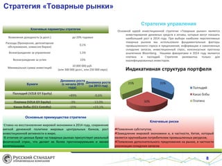 Стратегия «Товарные рынки»
Стратегия управления
Ключевые параметры стратегии
Возможная доходность (в долл.)

до 20% годовых

Расходы (брокерское, депозитарное
обслуживание, комиссия биржи)

0,1%

Вознаграждение за управление

1,5%

Вознаграждение за успех

15%

Основной идеей инвестиционной стратегии «Товарные рынки» является
инвестирование денежных средств в активы, которые могут показать
наибольший рост в 2014 году. При выборе наиболее перспективных
товарных рынков мы использовали фундаментальные факторы
промышленного спроса и предложения, информацию о накопленных
складских запасах, инвестиционный спрос, консeнсусные прогнозы
аналитиков Bloomberg. Нашими фаворитами в 2014 году являются
платина и палладий. Стратегия релевантна только для
квалифицированных инвесторов.

Минимальная сумма инвестиций

10 000 000 руб.
(или 300 000 долл., или 250 000 евро)

Индикативная структура портфеля

Бумаги

Палладий (VZLB GY Equity)
Платина (VZLA GY Equity)
Какао бобы (CC1 Comdty)

Динамика роста
Динамика роста
(с начала 2010
(за 2013 год)
года)

+89%

-0,6%

-3%
-15%

-13,0%
+23,1%

Основные преимущества стратегии
•Ставка на восстановление мировой экономики в 2014 году, сохранение
мягкой денежной политики мировых центральных банков, рост
инвестиционной активности в мире;
•В отличие от ценных бумаг на товарных рынках присутствует реальный
физический спрос, что делает их более прогнозируемыми и менее
волатильными.

Ключевые риски
Появление субститутов;
Замедление мировой экономики и, в частности, Китая, который
является крупнейшим потребителем промышленных ресурсов;
Появление дополнительного предложения на рынке, в частности
реализация складских запасов

8

 