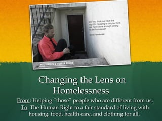 Changing the Lens on
Homelessness
From: Helping “those” people who are different from us.
To: The Human Right to a fair standard of living with
housing, food, health care, and clothing for all.

 